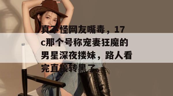 真不怪网友嘴毒,17c那个号称宠妻狂魔的男星深夜搂妹,路人看完直接转黑了。