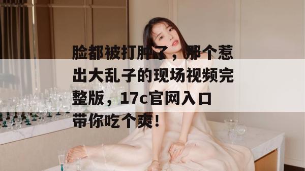 脸都被打肿了,那个惹出大乱子的现场视频完整版,17c官网入口带你吃个爽!