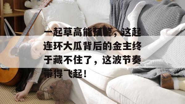 一起草高能预警,这起连环大瓜背后的金主终于藏不住了,这波节奏带得飞起!