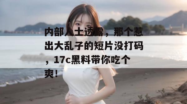 内部人士透露，那个惹出大乱子的短片没打码，17c黑料带你吃个爽！
