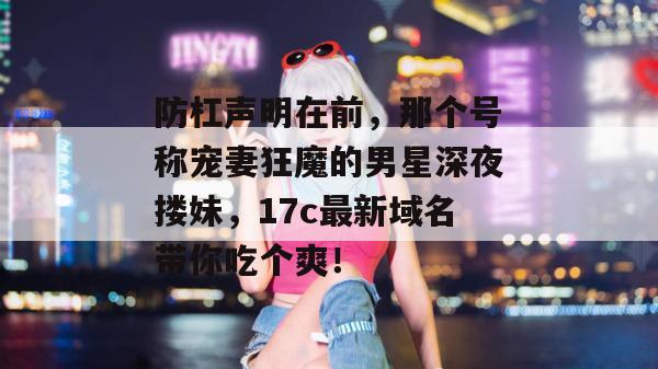 防杠声明在前,那个号称宠妻狂魔的男星深夜搂妹,17c最新域名带你吃个爽!