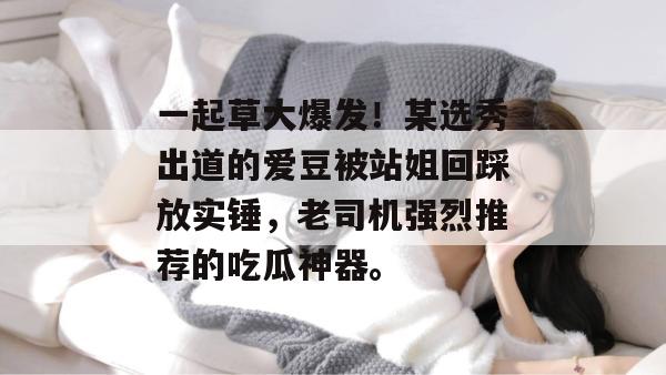 一起草大爆发!某选秀出道的爱豆被站姐回踩放实锤,老司机强烈推荐的吃瓜神器。