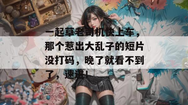 一起草老司机快上车,那个惹出大乱子的短片没打码,晚了就看不到了,速进!