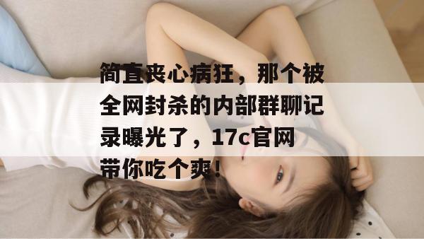 简直丧心病狂,那个被全网封杀的内部群聊记录曝光了,17c官网带你吃个爽!