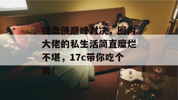键盘侠巅峰对决,圈内大佬的私生活简直糜烂不堪,17c带你吃个爽!