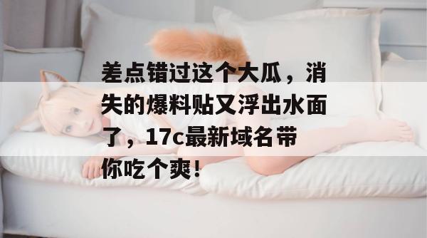 差点错过这个大瓜,消失的爆料贴又浮出水面了,17c最新域名带你吃个爽!