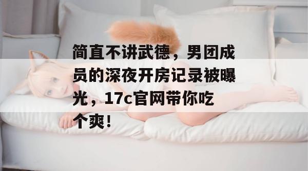 简直不讲武德,男团成员的深夜开房记录被曝光,17c官网带你吃个爽!