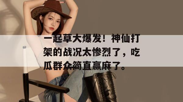 一起草大爆发!神仙打架的战况太惨烈了,吃瓜群众简直赢麻了。
