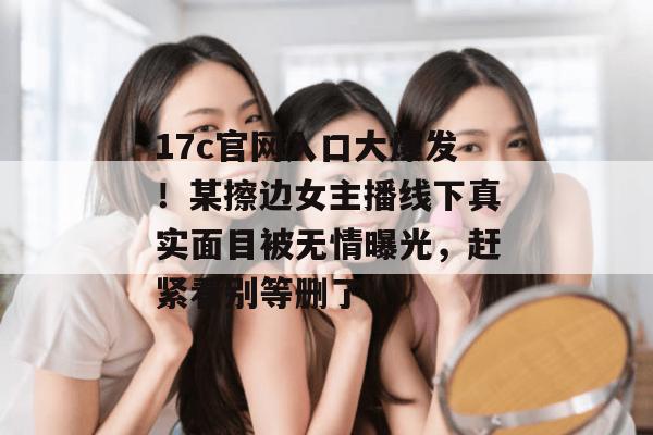 17c官网入口大爆发!某擦边女主播线下真实面目被无情曝光,赶紧看别等删了!