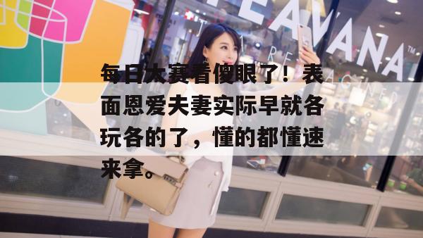 每日大赛看傻眼了!表面恩爱夫妻实际早就各玩各的了,懂的都懂速来拿。
