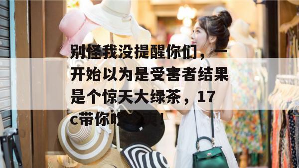 别怪我没提醒你们,一开始以为是受害者结果是个惊天大绿茶,17c带你吃个爽!