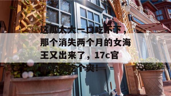 这瓜太大一口吃不下,那个消失两个月的女海王又出来了,17c官网带你吃个爽!