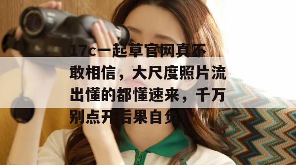 17c一起草官网真不敢相信,大尺度照片流出懂的都懂速来,千万别点开后果自负!