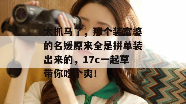 太抓马了,那个装富婆的名媛原来全是拼单装出来的,17c一起草带你吃个爽!