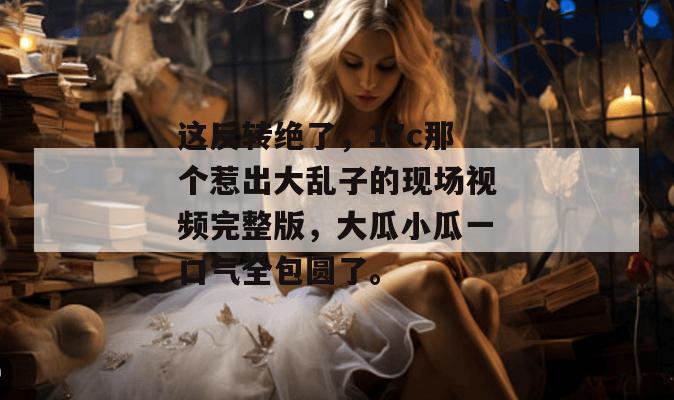 这反转绝了,17c那个惹出大乱子的现场视频完整版,大瓜小瓜一口气全包圆了。