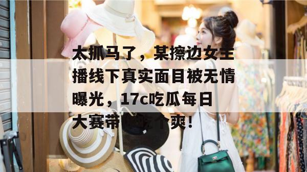 太抓马了,某擦边女主播线下真实面目被无情曝光,17c吃瓜每日大赛带你吃个爽!