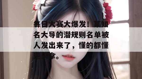 每日大赛大爆发！某知名大导的潜规则名单被人发出来了，懂的都懂速来拿。