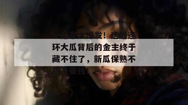一起草大爆发！这起连环大瓜背后的金主终于藏不住了，新瓜保熟不甜不要钱！