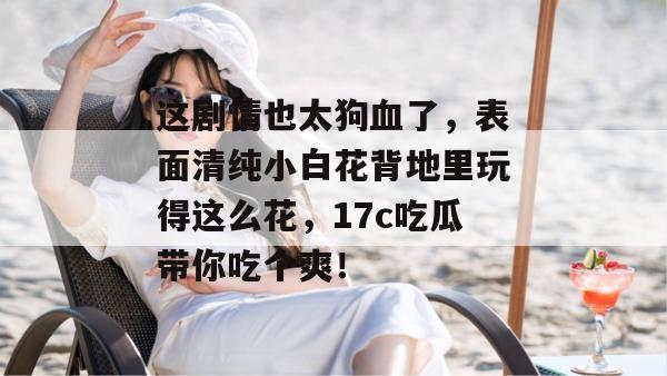 这剧情也太狗血了，表面清纯小白花背地里玩得这么花，17c吃瓜带你吃个爽！