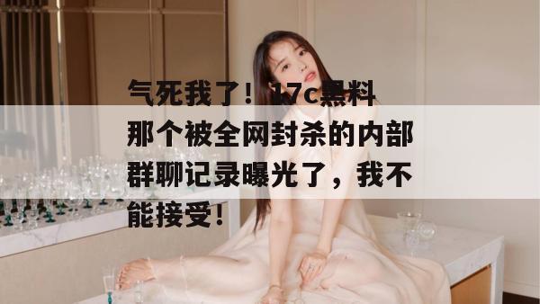 气死我了！17c黑料那个被全网封杀的内部群聊记录曝光了，我不能接受！