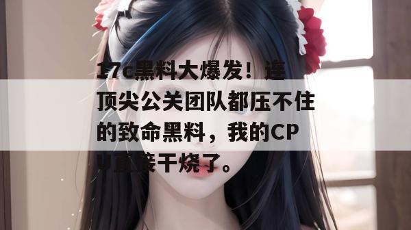 17c黑料大爆发！连顶尖公关团队都压不住的致命黑料，我的CPU直接干烧了。