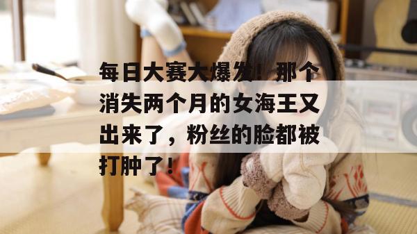 每日大赛大爆发！那个消失两个月的女海王又出来了，粉丝的脸都被打肿了！