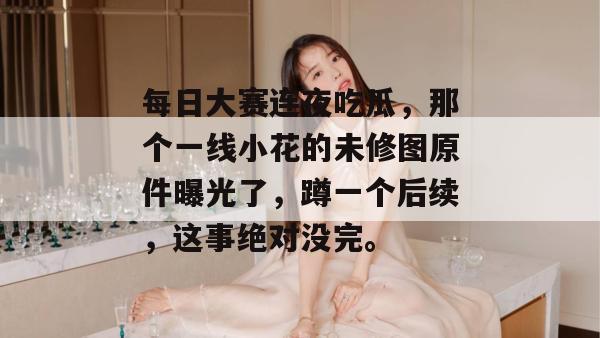 每日大赛连夜吃瓜,那个一线小花的未修图原件曝光了,蹲一个后续,这事绝对没完。