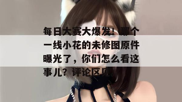 每日大赛大爆发!那个一线小花的未修图原件曝光了,你们怎么看这事儿?评论区见。