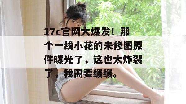17c官网大爆发!那个一线小花的未修图原件曝光了,这也太炸裂了,我需要缓缓。