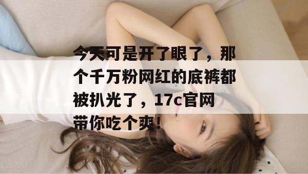 今天可是开了眼了，那个千万粉网红的底裤都被扒光了，17c官网带你吃个爽！