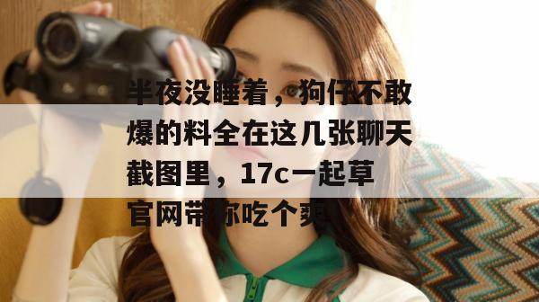半夜没睡着，狗仔不敢爆的料全在这几张聊天截图里，17c一起草官网带你吃个爽！