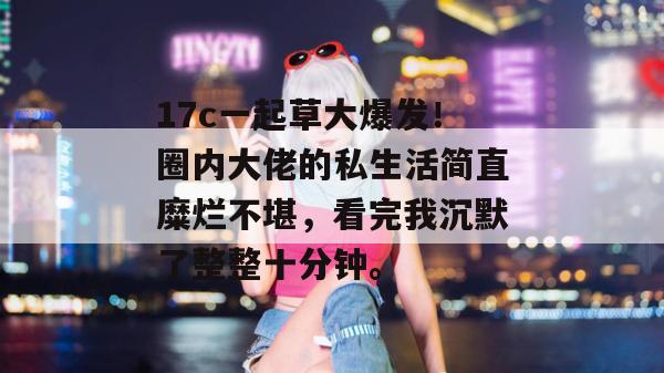 17c一起草大爆发！圈内大佬的私生活简直糜烂不堪，看完我沉默了整整十分钟。