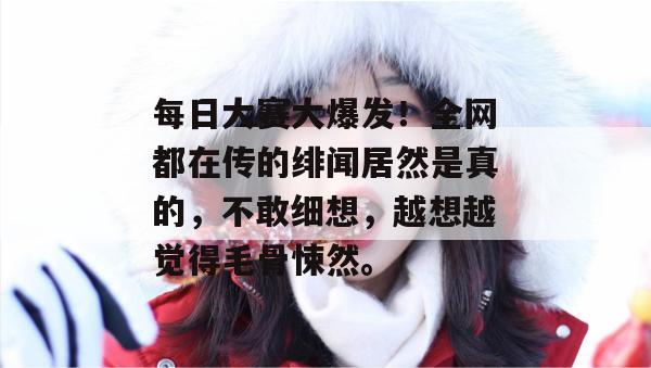 每日大赛大爆发！全网都在传的绯闻居然是真的，不敢细想，越想越觉得毛骨悚然。