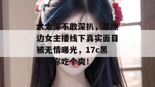 水太深不敢深扒，某擦边女主播线下真实面目被无情曝光，17c黑料带你吃个爽！