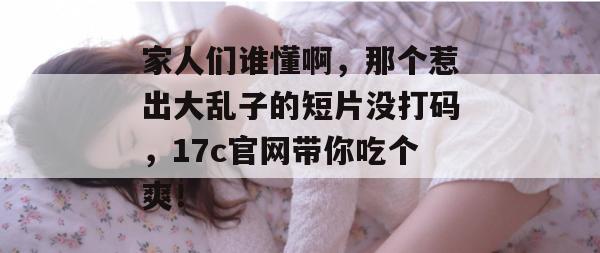 家人们谁懂啊,那个惹出大乱子的短片没打码,17c官网带你吃个爽!