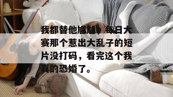 我都替他尴尬,每日大赛那个惹出大乱子的短片没打码,看完这个我真的恐婚了。