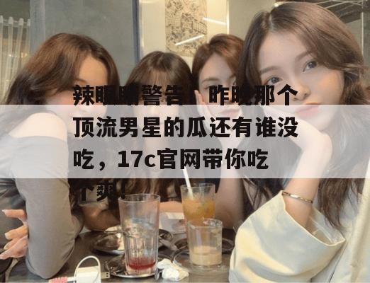辣眼睛警告!昨晚那个顶流男星的瓜还有谁没吃,17c官网带你吃个爽!