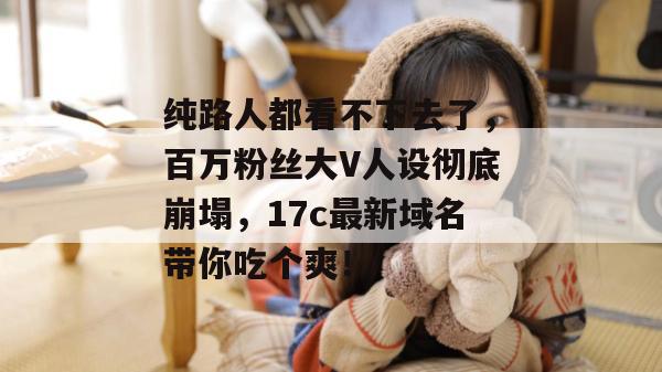 纯路人都看不下去了,百万粉丝大V人设彻底崩塌,17c最新域名带你吃个爽!