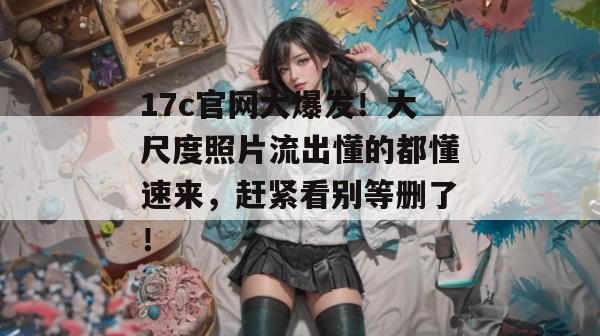 17c官网大爆发!大尺度照片流出懂的都懂速来,赶紧看别等删了!
