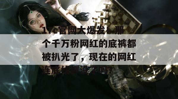 17c官网大爆发!那个千万粉网红的底裤都被扒光了,现在的网红连底线都没了吗?
