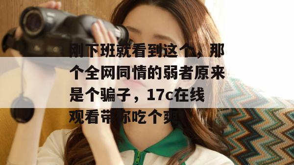 刚下班就看到这个,那个全网同情的弱者原来是个骗子,17c在线观看带你吃个爽!