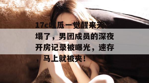 17c吃瓜一觉醒来天塌了,男团成员的深夜开房记录被曝光,速存,马上就被夹!