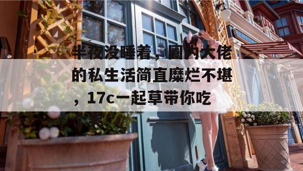 半夜没睡着,圈内大佬的私生活简直糜烂不堪,17c一起草带你吃个爽!
