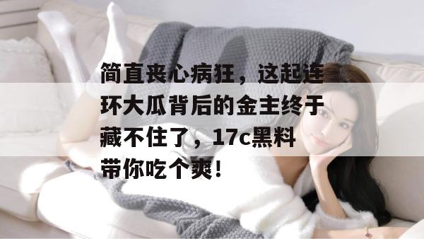 简直丧心病狂,这起连环大瓜背后的金主终于藏不住了,17c黑料带你吃个爽!