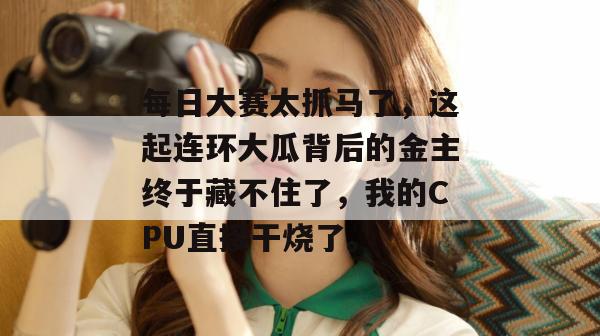 每日大赛太抓马了,这起连环大瓜背后的金主终于藏不住了,我的CPU直接干烧了。