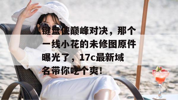 键盘侠巅峰对决,那个一线小花的未修图原件曝光了,17c最新域名带你吃个爽!