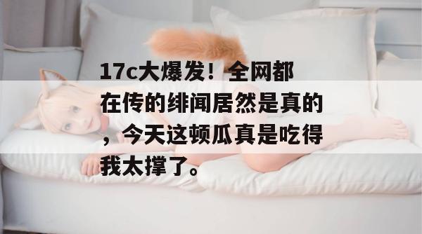 17c大爆发!全网都在传的绯闻居然是真的,今天这顿瓜真是吃得我太撑了。
