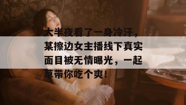大半夜看了一身冷汗,某擦边女主播线下真实面目被无情曝光,一起草带你吃个爽!