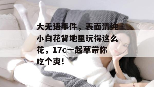 大无语事件,表面清纯小白花背地里玩得这么花,17c一起草带你吃个爽!