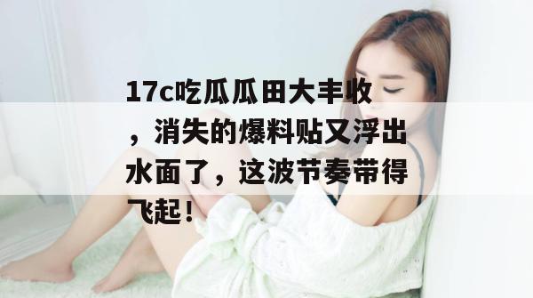 17c吃瓜瓜田大丰收,消失的爆料贴又浮出水面了,这波节奏带得飞起!